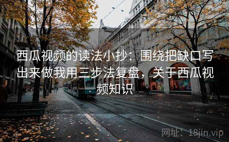 西瓜视频的读法小抄：围绕把缺口写出来做我用三步法复盘，关于西瓜视频知识