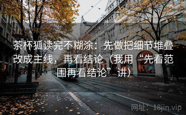 茶杯狐读完不糊涂：先做把细节堆叠改成主线，再看结论（我用“先看范围再看结论”讲）