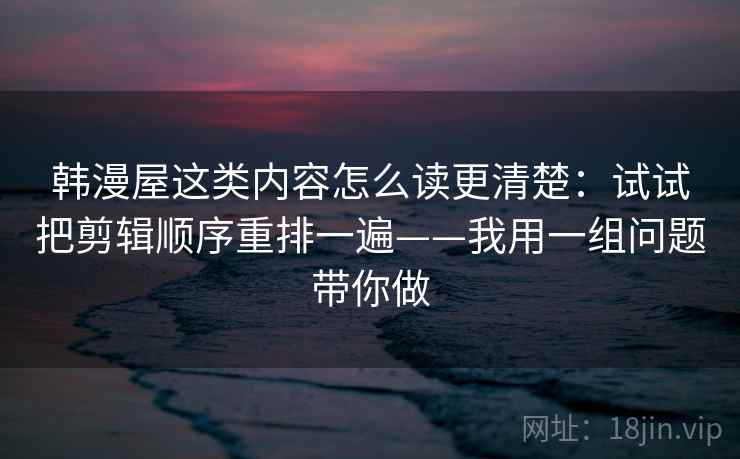 韩漫屋这类内容怎么读更清楚:试试把剪辑顺序重排一遍——我用一组问题带你做